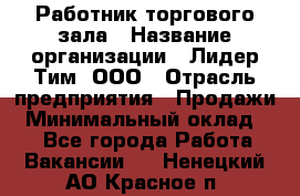 Работник торгового зала › Название организации ­ Лидер Тим, ООО › Отрасль предприятия ­ Продажи › Минимальный оклад ­ 1 - Все города Работа » Вакансии   . Ненецкий АО,Красное п.